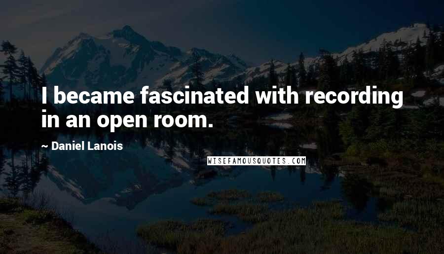 Daniel Lanois Quotes: I became fascinated with recording in an open room.