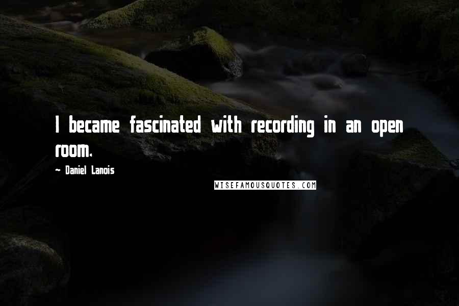 Daniel Lanois Quotes: I became fascinated with recording in an open room.