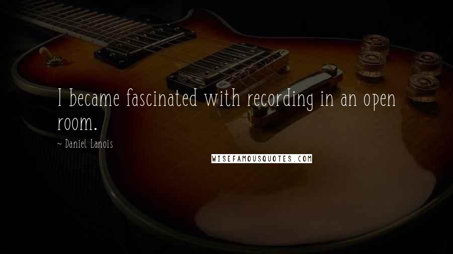 Daniel Lanois Quotes: I became fascinated with recording in an open room.