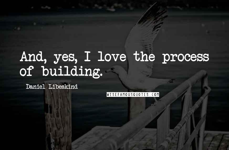Daniel Libeskind Quotes: And, yes, I love the process of building.