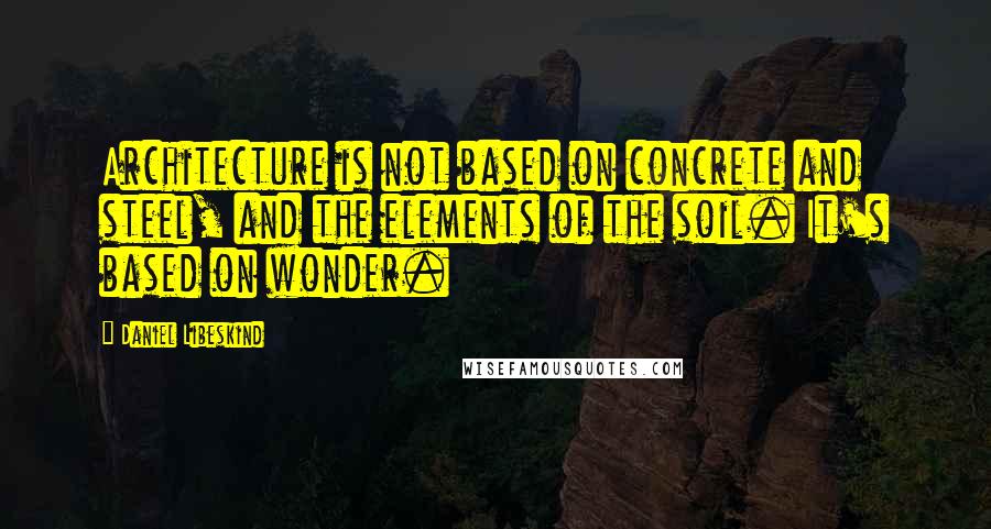 Daniel Libeskind Quotes: Architecture is not based on concrete and steel, and the elements of the soil. It's based on wonder.