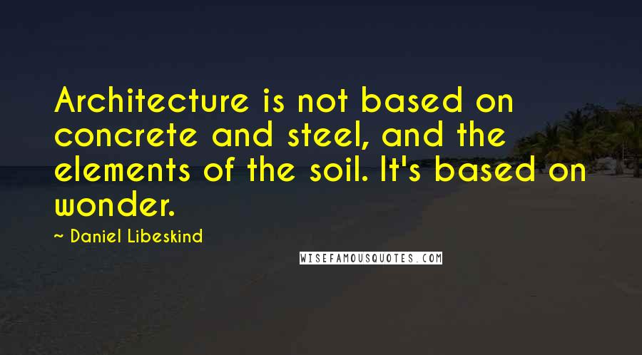 Daniel Libeskind Quotes: Architecture is not based on concrete and steel, and the elements of the soil. It's based on wonder.