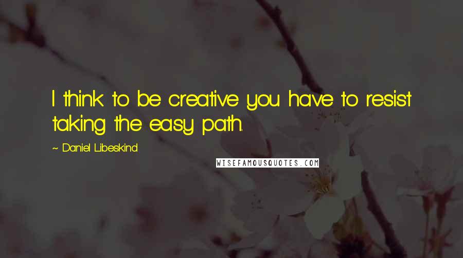 Daniel Libeskind Quotes: I think to be creative you have to resist taking the easy path.