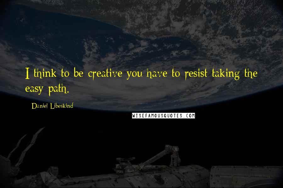 Daniel Libeskind Quotes: I think to be creative you have to resist taking the easy path.