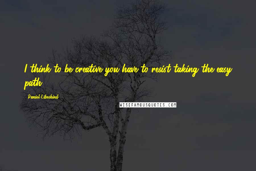 Daniel Libeskind Quotes: I think to be creative you have to resist taking the easy path.