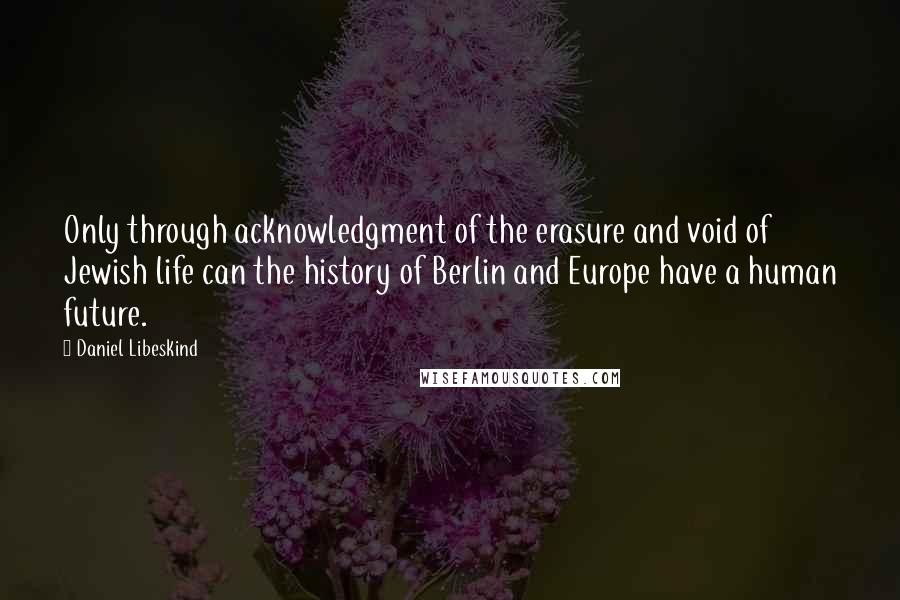 Daniel Libeskind Quotes: Only through acknowledgment of the erasure and void of Jewish life can the history of Berlin and Europe have a human future.