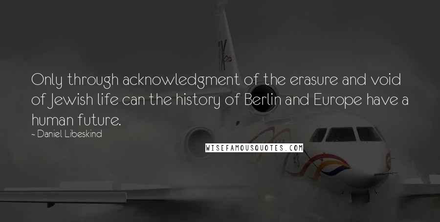 Daniel Libeskind Quotes: Only through acknowledgment of the erasure and void of Jewish life can the history of Berlin and Europe have a human future.