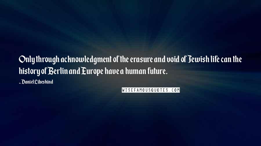 Daniel Libeskind Quotes: Only through acknowledgment of the erasure and void of Jewish life can the history of Berlin and Europe have a human future.