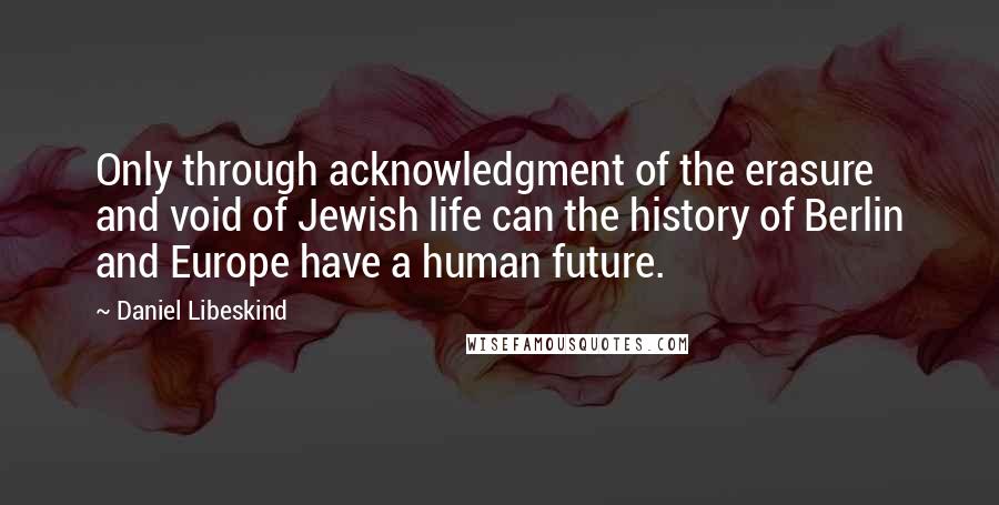 Daniel Libeskind Quotes: Only through acknowledgment of the erasure and void of Jewish life can the history of Berlin and Europe have a human future.