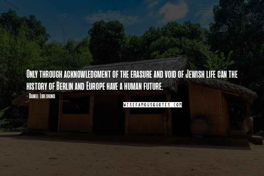 Daniel Libeskind Quotes: Only through acknowledgment of the erasure and void of Jewish life can the history of Berlin and Europe have a human future.