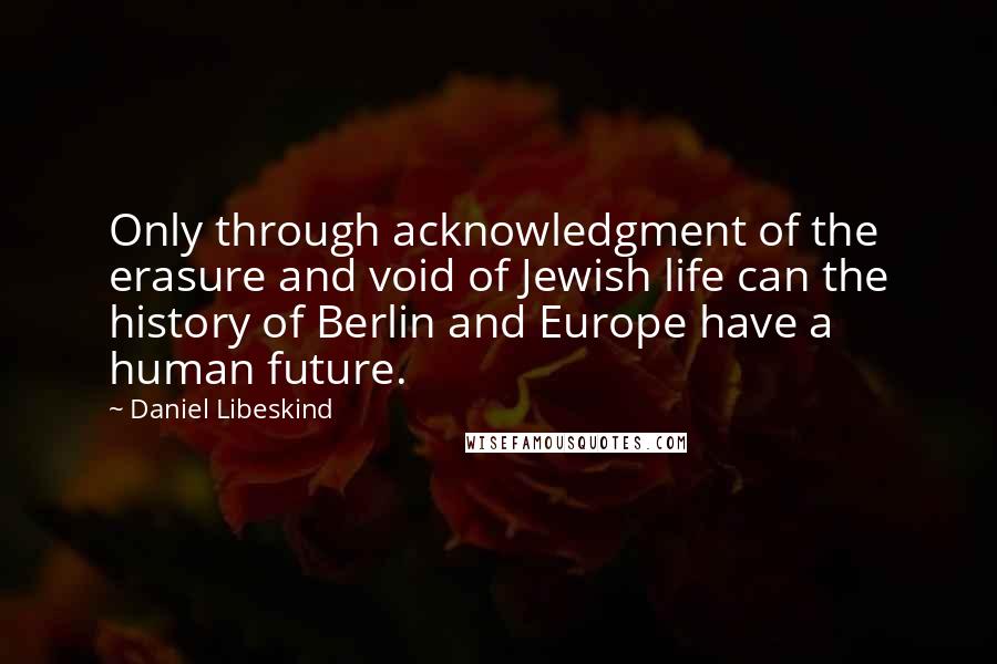 Daniel Libeskind Quotes: Only through acknowledgment of the erasure and void of Jewish life can the history of Berlin and Europe have a human future.