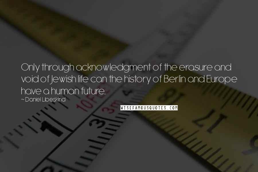 Daniel Libeskind Quotes: Only through acknowledgment of the erasure and void of Jewish life can the history of Berlin and Europe have a human future.