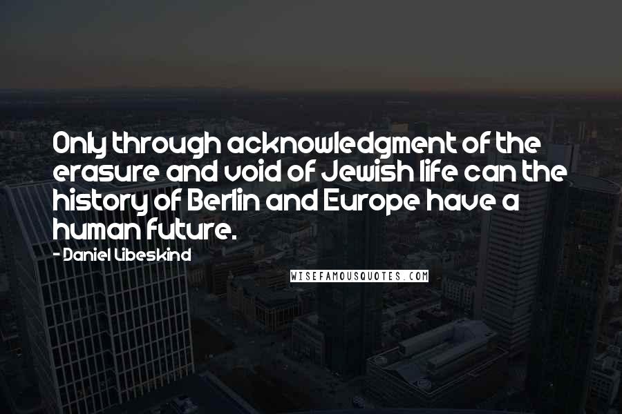 Daniel Libeskind Quotes: Only through acknowledgment of the erasure and void of Jewish life can the history of Berlin and Europe have a human future.