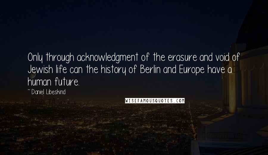 Daniel Libeskind Quotes: Only through acknowledgment of the erasure and void of Jewish life can the history of Berlin and Europe have a human future.