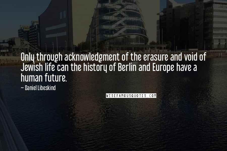 Daniel Libeskind Quotes: Only through acknowledgment of the erasure and void of Jewish life can the history of Berlin and Europe have a human future.