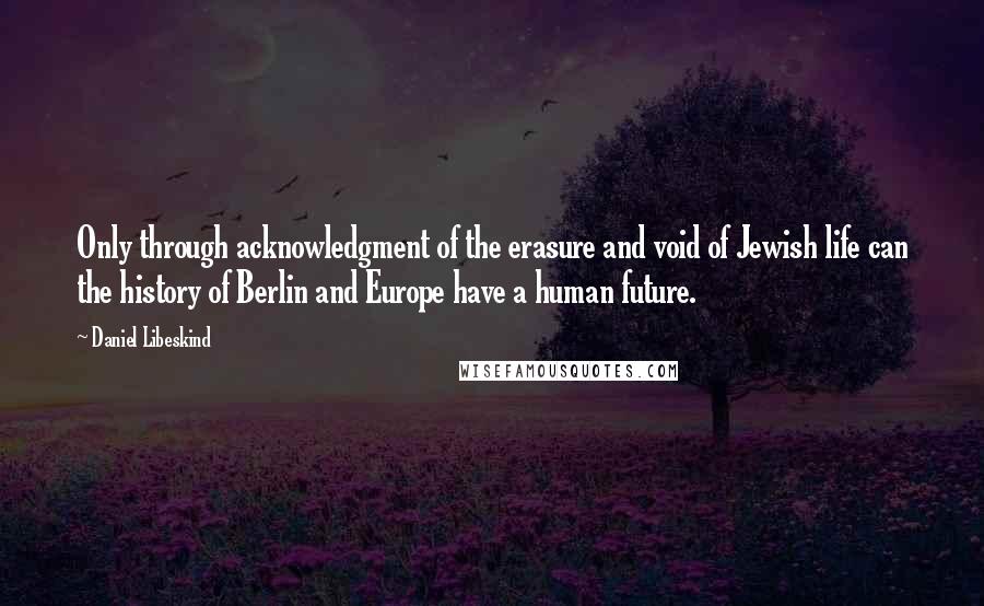 Daniel Libeskind Quotes: Only through acknowledgment of the erasure and void of Jewish life can the history of Berlin and Europe have a human future.