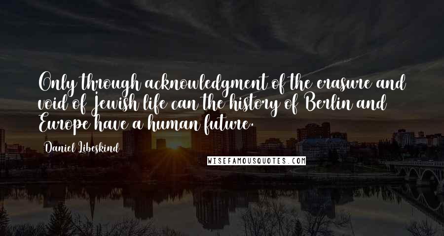 Daniel Libeskind Quotes: Only through acknowledgment of the erasure and void of Jewish life can the history of Berlin and Europe have a human future.