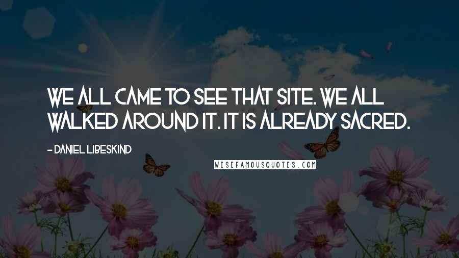 Daniel Libeskind Quotes: We all came to see that site. We all walked around it. It is already sacred.