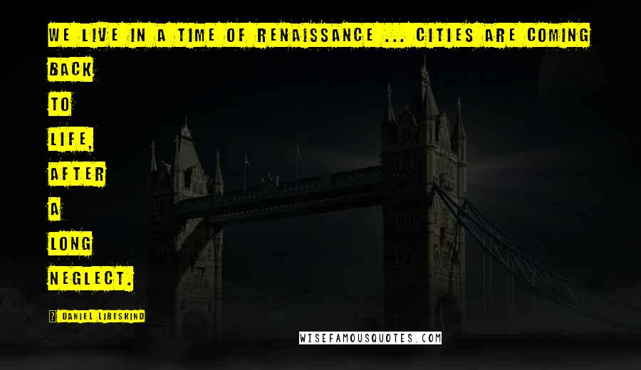 Daniel Libeskind Quotes: We live in a time of renaissance ... cities are coming back to life, after a long neglect.