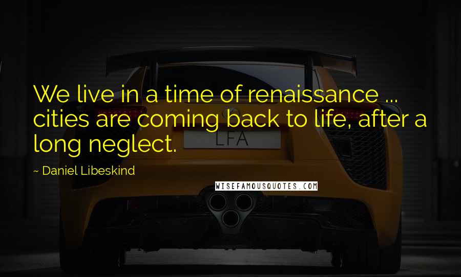 Daniel Libeskind Quotes: We live in a time of renaissance ... cities are coming back to life, after a long neglect.