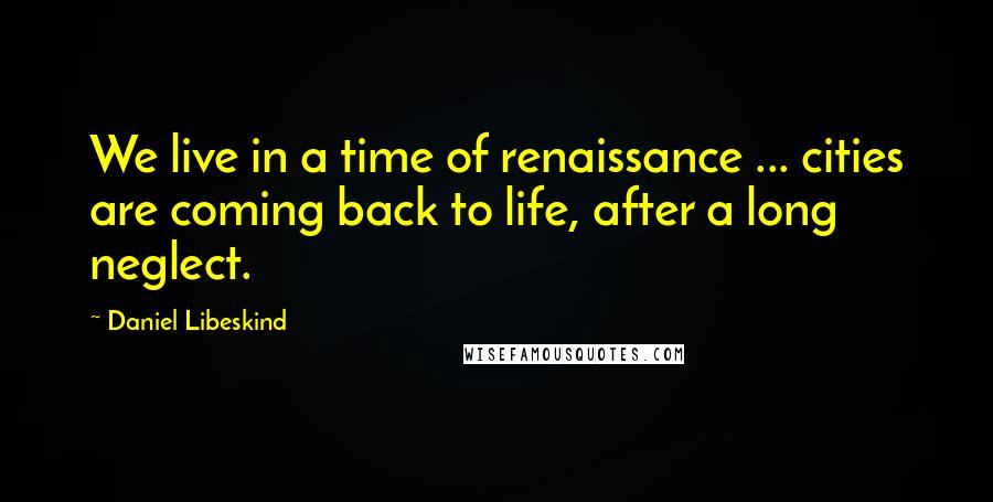Daniel Libeskind Quotes: We live in a time of renaissance ... cities are coming back to life, after a long neglect.