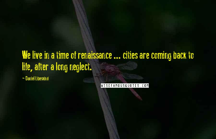 Daniel Libeskind Quotes: We live in a time of renaissance ... cities are coming back to life, after a long neglect.