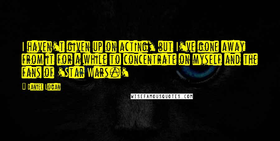 Daniel Logan Quotes: I haven't given up on acting, but I've gone away from it for a while to concentrate on myself and the fans of 'Star Wars.'