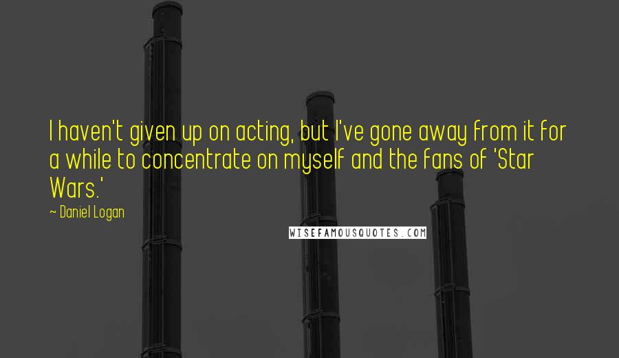 Daniel Logan Quotes: I haven't given up on acting, but I've gone away from it for a while to concentrate on myself and the fans of 'Star Wars.'