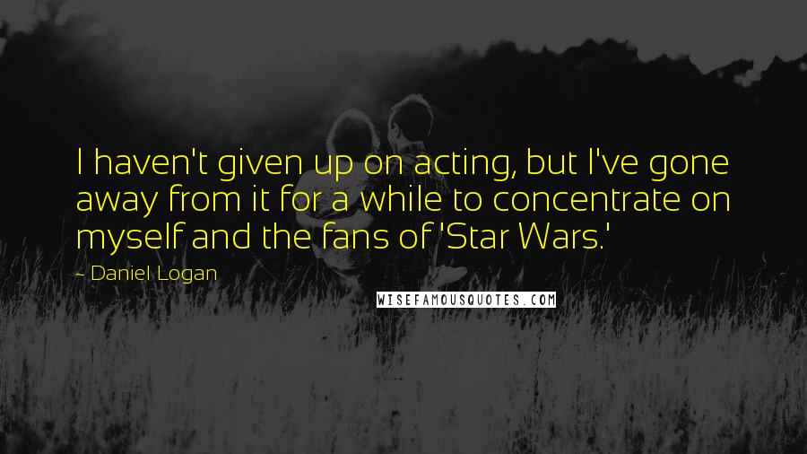 Daniel Logan Quotes: I haven't given up on acting, but I've gone away from it for a while to concentrate on myself and the fans of 'Star Wars.'