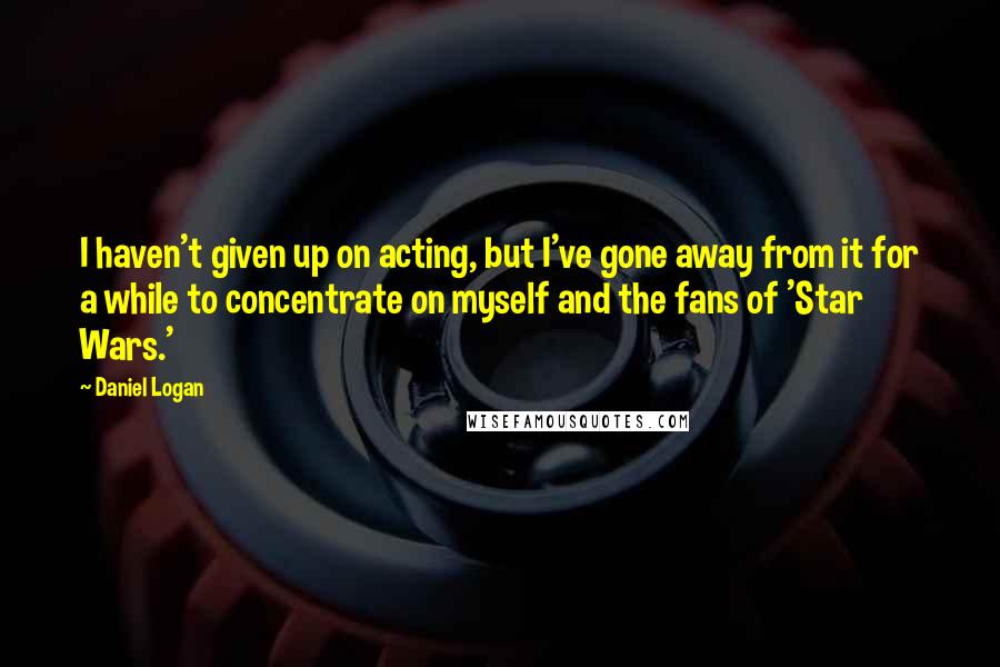 Daniel Logan Quotes: I haven't given up on acting, but I've gone away from it for a while to concentrate on myself and the fans of 'Star Wars.'