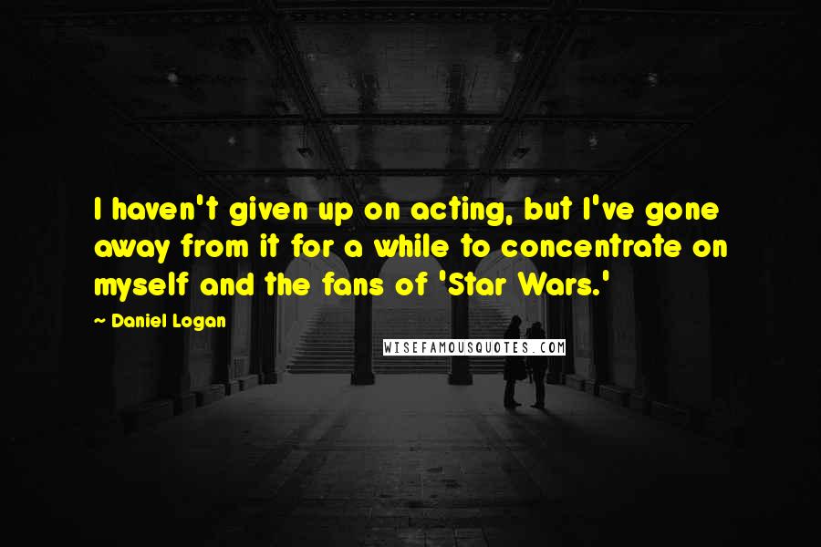 Daniel Logan Quotes: I haven't given up on acting, but I've gone away from it for a while to concentrate on myself and the fans of 'Star Wars.'