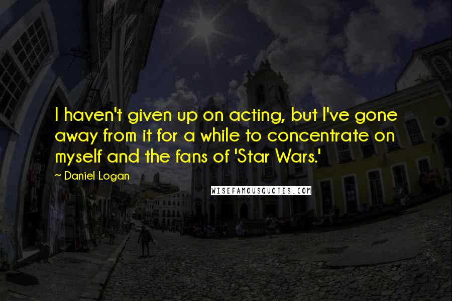 Daniel Logan Quotes: I haven't given up on acting, but I've gone away from it for a while to concentrate on myself and the fans of 'Star Wars.'