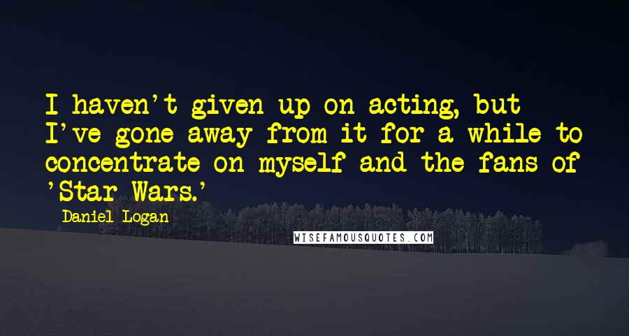 Daniel Logan Quotes: I haven't given up on acting, but I've gone away from it for a while to concentrate on myself and the fans of 'Star Wars.'