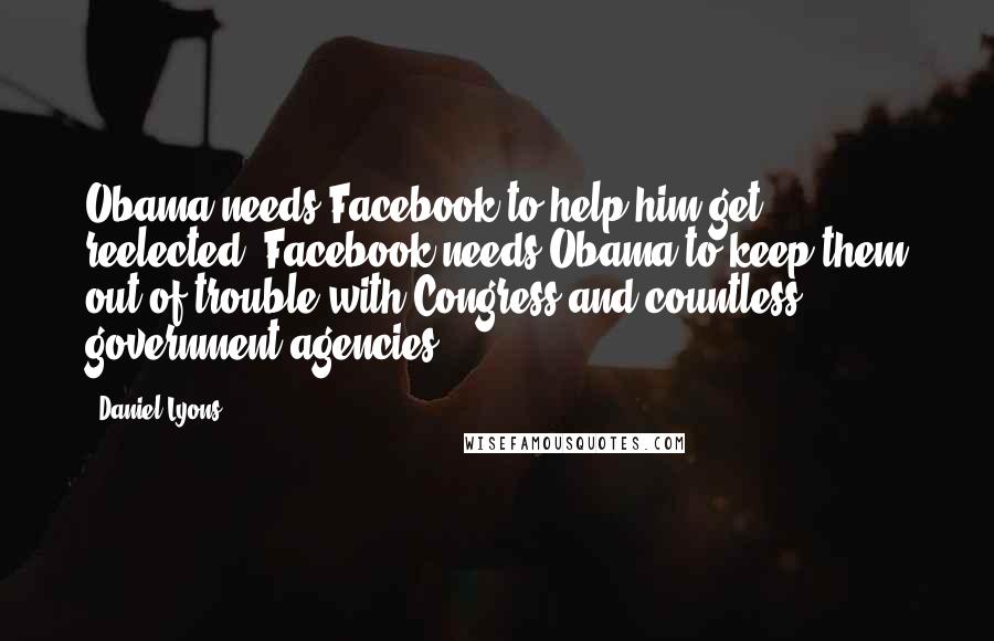Daniel Lyons Quotes: Obama needs Facebook to help him get reelected. Facebook needs Obama to keep them out of trouble with Congress and countless government agencies.