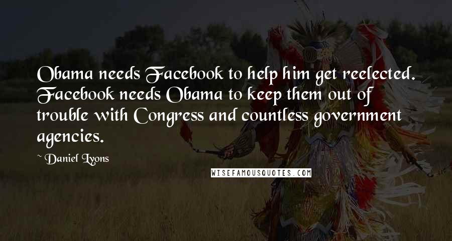 Daniel Lyons Quotes: Obama needs Facebook to help him get reelected. Facebook needs Obama to keep them out of trouble with Congress and countless government agencies.
