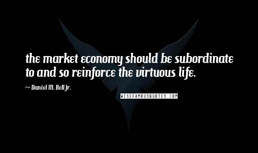 Daniel M. Bell Jr. Quotes: the market economy should be subordinate to and so reinforce the virtuous life.