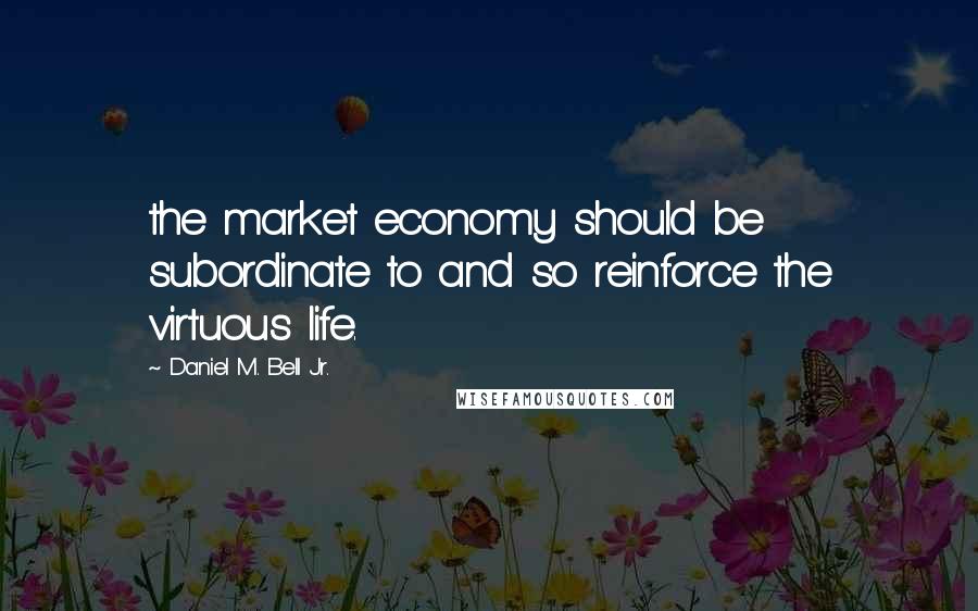 Daniel M. Bell Jr. Quotes: the market economy should be subordinate to and so reinforce the virtuous life.