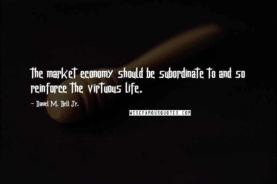 Daniel M. Bell Jr. Quotes: the market economy should be subordinate to and so reinforce the virtuous life.