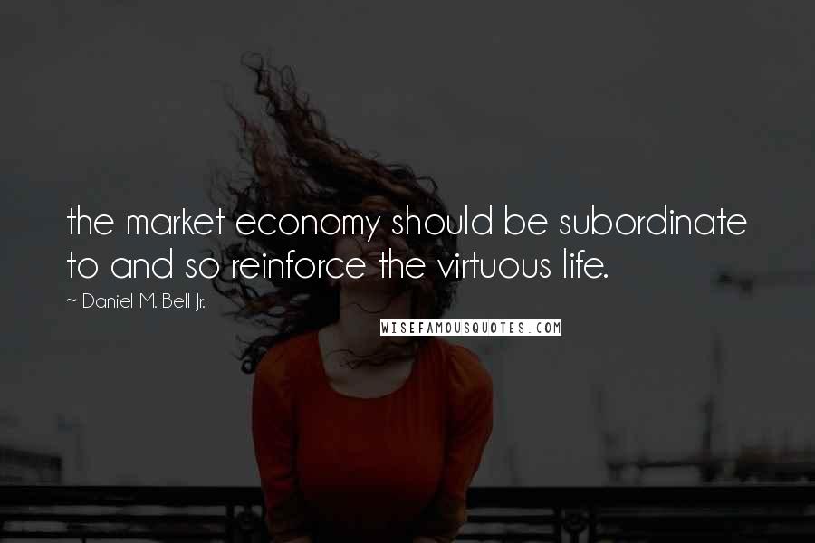 Daniel M. Bell Jr. Quotes: the market economy should be subordinate to and so reinforce the virtuous life.