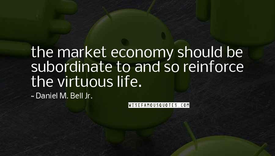 Daniel M. Bell Jr. Quotes: the market economy should be subordinate to and so reinforce the virtuous life.