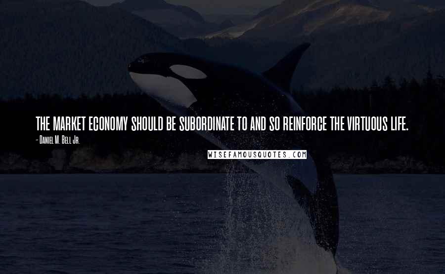 Daniel M. Bell Jr. Quotes: the market economy should be subordinate to and so reinforce the virtuous life.