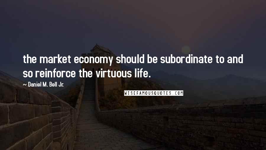 Daniel M. Bell Jr. Quotes: the market economy should be subordinate to and so reinforce the virtuous life.