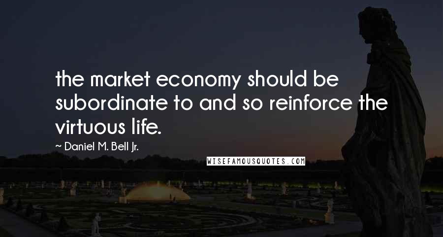 Daniel M. Bell Jr. Quotes: the market economy should be subordinate to and so reinforce the virtuous life.