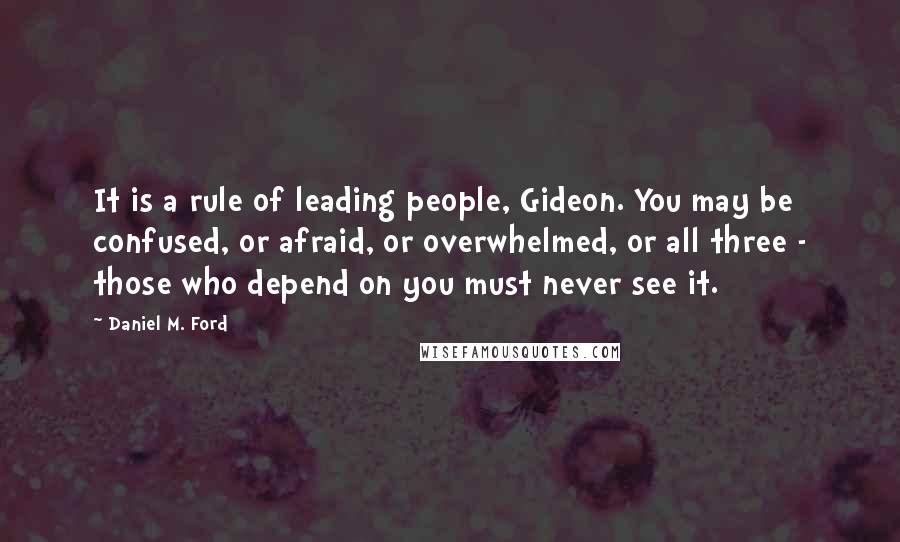 Daniel M. Ford Quotes: It is a rule of leading people, Gideon. You may be confused, or afraid, or overwhelmed, or all three - those who depend on you must never see it.