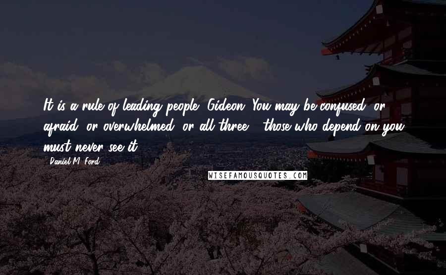 Daniel M. Ford Quotes: It is a rule of leading people, Gideon. You may be confused, or afraid, or overwhelmed, or all three - those who depend on you must never see it.