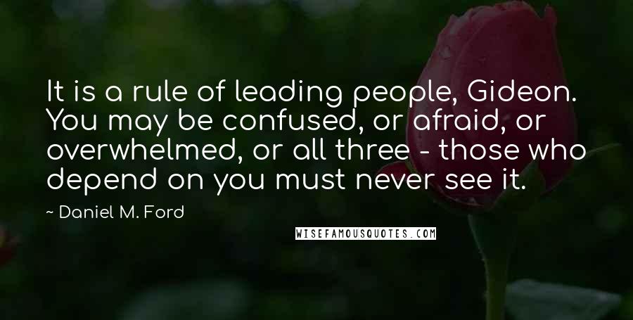 Daniel M. Ford Quotes: It is a rule of leading people, Gideon. You may be confused, or afraid, or overwhelmed, or all three - those who depend on you must never see it.