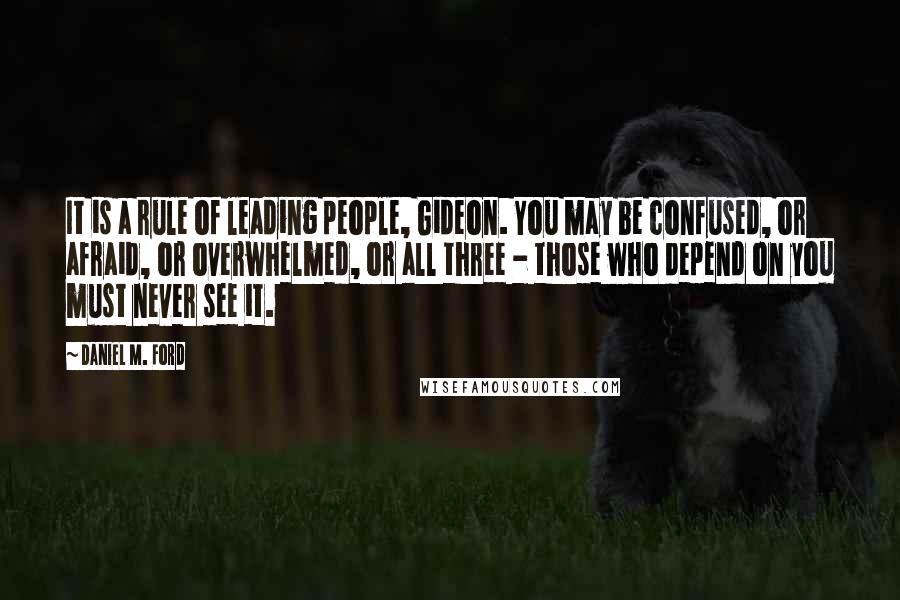 Daniel M. Ford Quotes: It is a rule of leading people, Gideon. You may be confused, or afraid, or overwhelmed, or all three - those who depend on you must never see it.