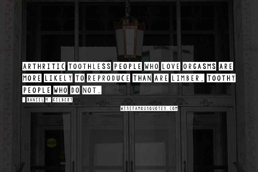 Daniel M. Gilbert Quotes: Arthritic toothless people who love orgasms are more likely to reproduce than are limber, toothy people who do not.