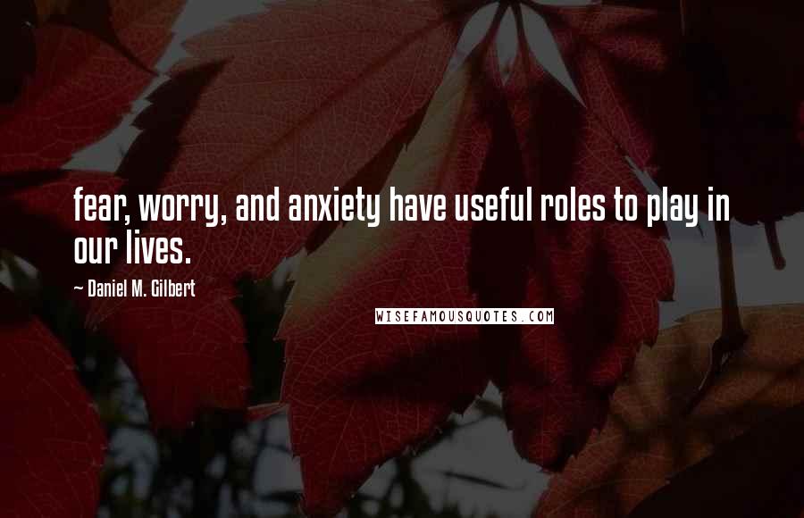 Daniel M. Gilbert Quotes: fear, worry, and anxiety have useful roles to play in our lives.