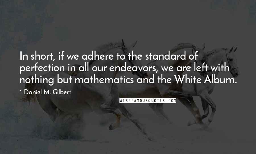 Daniel M. Gilbert Quotes: In short, if we adhere to the standard of perfection in all our endeavors, we are left with nothing but mathematics and the White Album.
